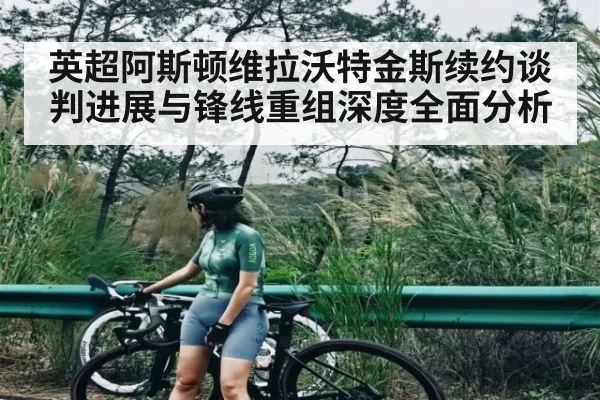 英超阿斯顿维拉沃特金斯续约谈判进展与锋线重组深度全面分析