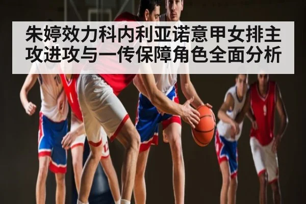 朱婷效力科内利亚诺意甲女排主攻进攻与一传保障角色全面分析