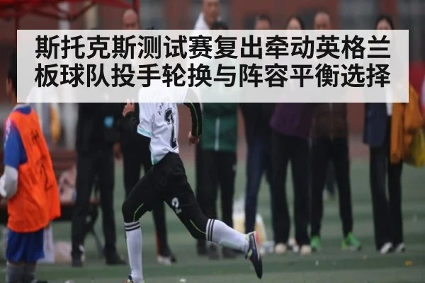 斯托克斯测试赛复出牵动英格兰板球队投手轮换与阵容平衡选择
